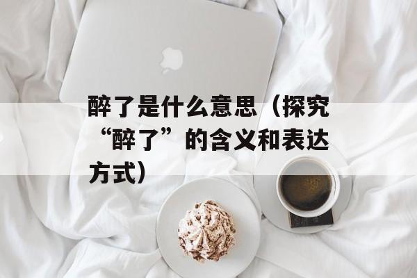 醉了是什么意思（探究“醉了”的含义和表达方式）-第1张图片-