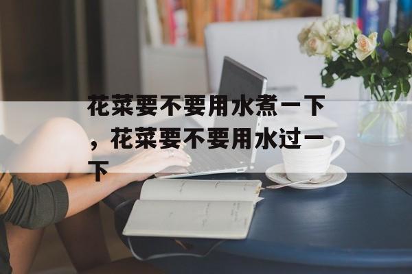 花菜要不要用水煮一下，花菜要不要用水过一下-第1张图片-