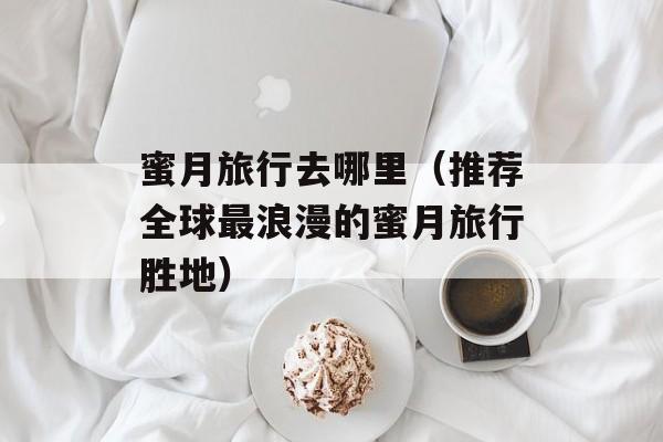 蜜月旅行去哪里（推荐全球最浪漫的蜜月旅行胜地）-第1张图片-