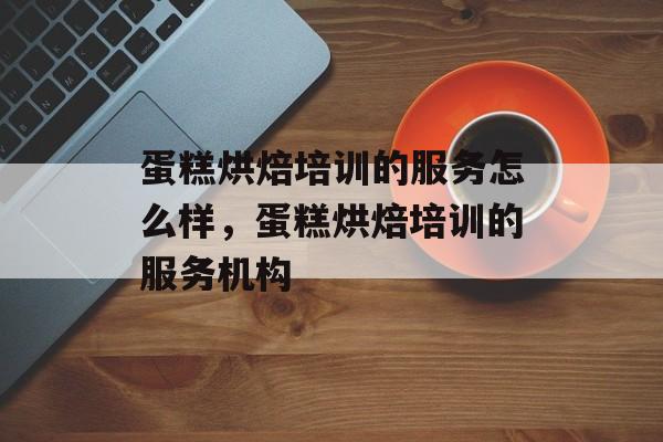 蛋糕烘焙培训的服务怎么样，蛋糕烘焙培训的服务机构-第1张图片-
