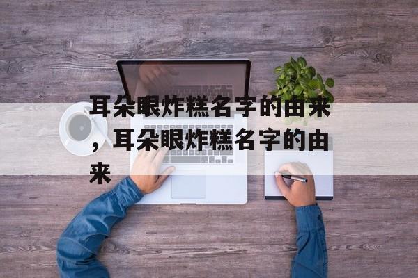 耳朵眼炸糕名字的由来，耳朵眼炸糕名字的由来-第1张图片-