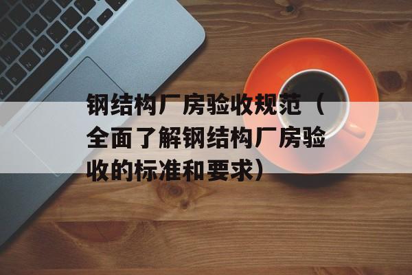 钢结构厂房验收规范（全面了解钢结构厂房验收的标准和要求）-第1张图片-