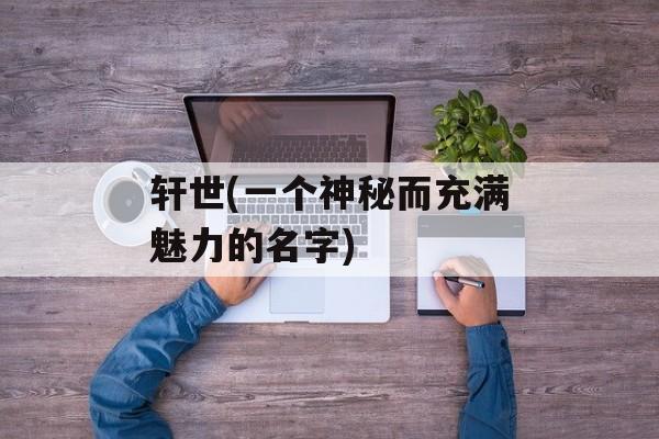 轩世(一个神秘而充满魅力的名字)-第1张图片-