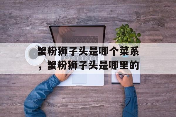 蟹粉狮子头是哪个菜系，蟹粉狮子头是哪里的-第1张图片-