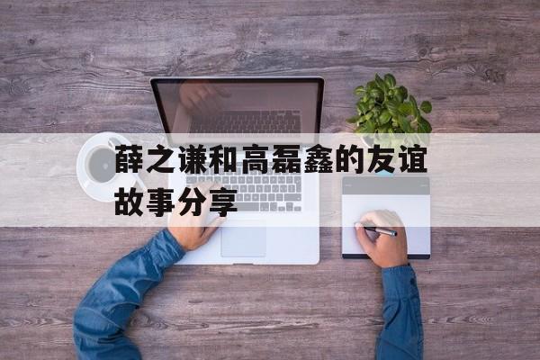 薛之谦和高磊鑫的友谊故事分享-第1张图片-