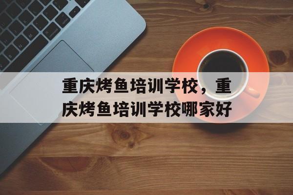 重庆烤鱼培训学校，重庆烤鱼培训学校哪家好-第1张图片-