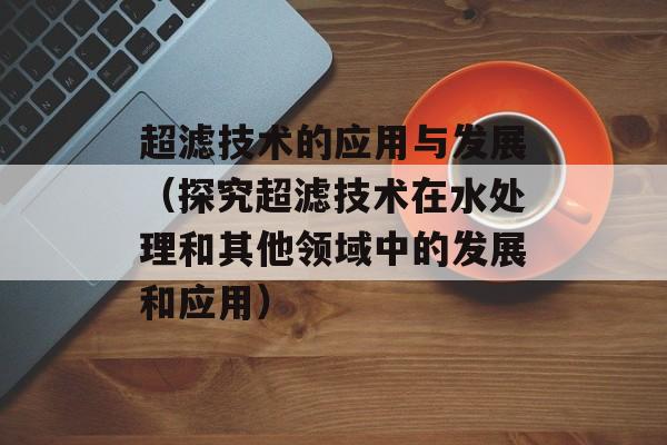 超滤技术的应用与发展（探究超滤技术在水处理和其他领域中的发展和应用）-第1张图片-