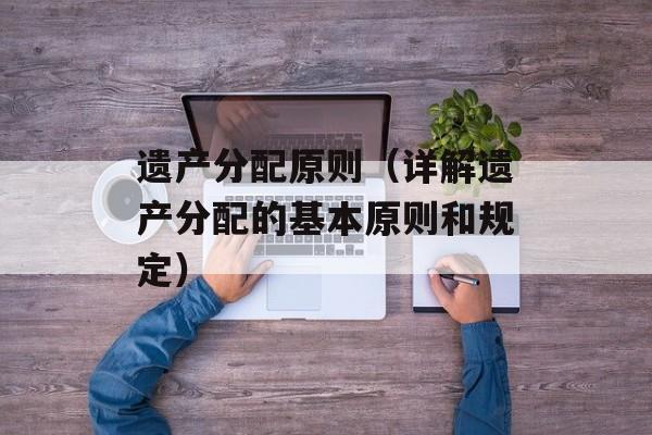 遗产分配原则（详解遗产分配的基本原则和规定）-第1张图片-