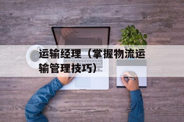 运输经理（掌握物流运输管理技巧）-第1张图片-