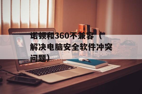 诺顿和360不兼容（解决电脑安全软件冲突问题）-第1张图片-
