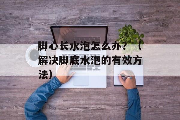 脚心长水泡怎么办？（解决脚底水泡的有效方法）-第1张图片-