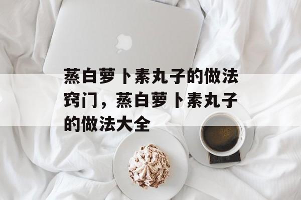 蒸白萝卜素丸子的做法窍门，蒸白萝卜素丸子的做法大全-第1张图片-