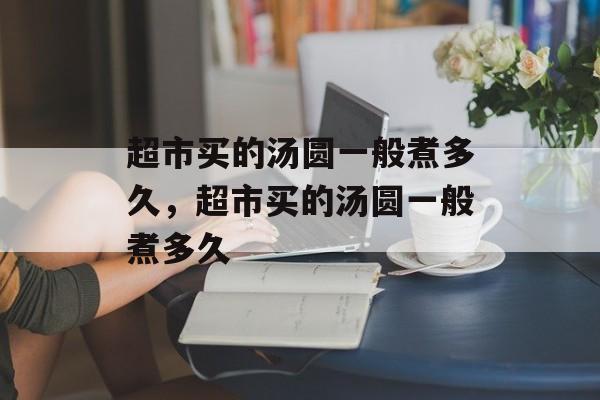 超市买的汤圆一般煮多久，超市买的汤圆一般煮多久-第1张图片-