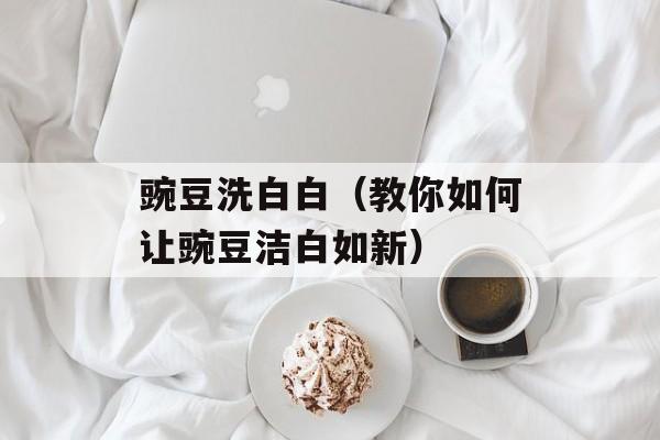 豌豆洗白白（教你如何让豌豆洁白如新）-第1张图片-