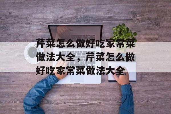 芹菜怎么做好吃家常菜做法大全，芹菜怎么做好吃家常菜做法大全-第1张图片-
