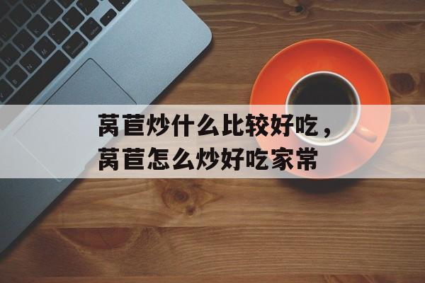 莴苣炒什么比较好吃，莴苣怎么炒好吃家常-第1张图片-