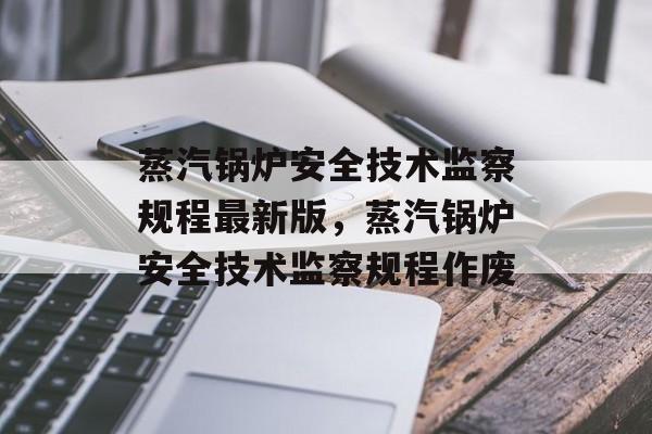 蒸汽锅炉安全技术监察规程最新版，蒸汽锅炉安全技术监察规程作废-第1张图片-