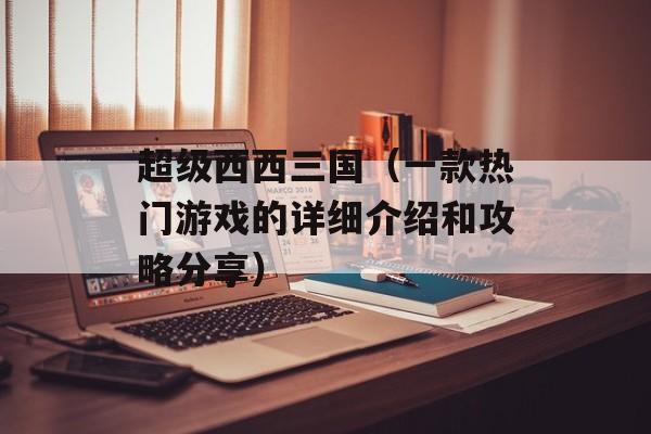 超级西西三国（一款热门游戏的详细介绍和攻略分享）-第1张图片-
