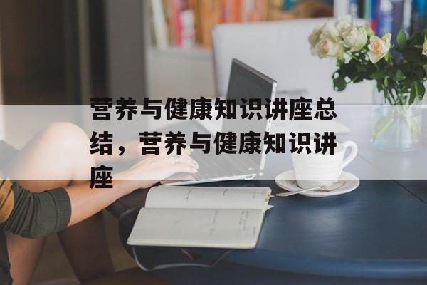 营养与健康知识讲座总结，营养与健康知识讲座-第1张图片-