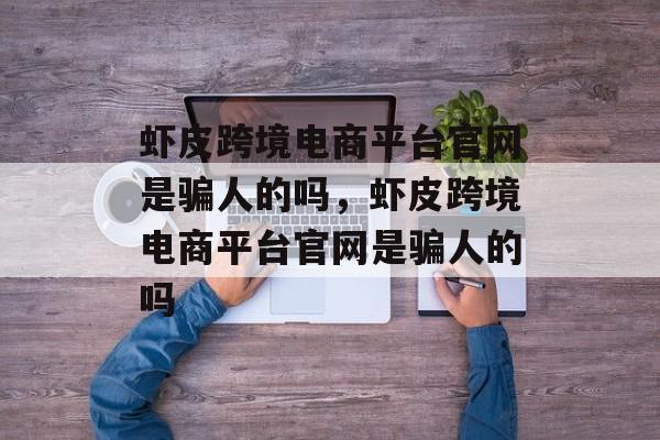 虾皮跨境电商平台官网是骗人的吗，虾皮跨境电商平台官网是骗人的吗-第1张图片-