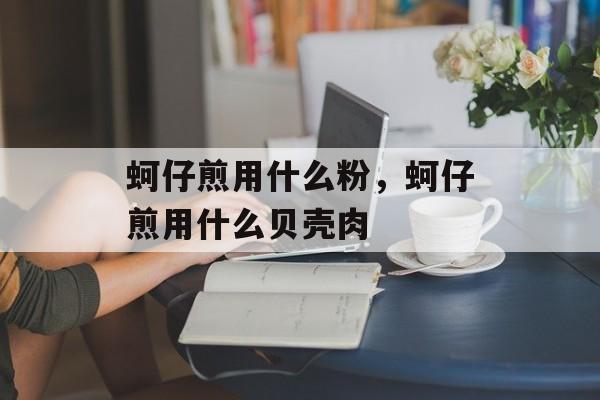 蚵仔煎用什么粉，蚵仔煎用什么贝壳肉-第1张图片-