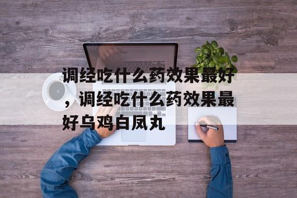调经吃什么药效果最好，调经吃什么药效果最好乌鸡白凤丸-第1张图片-