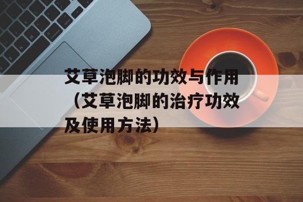 艾草泡脚的功效与作用（艾草泡脚的治疗功效及使用方法）-第1张图片-