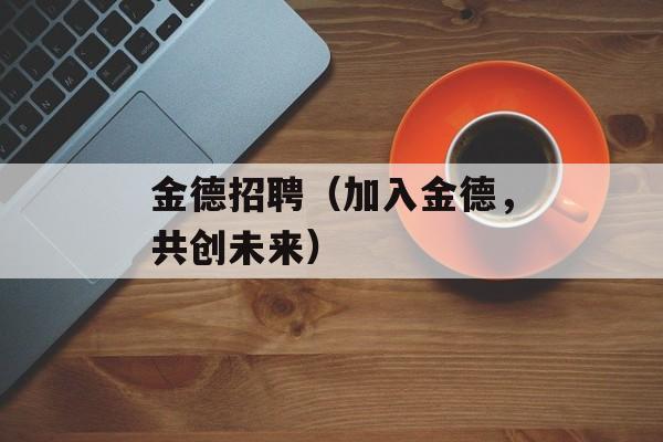 金德招聘（加入金德，共创未来）-第1张图片-