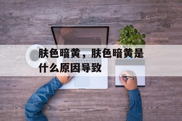 肤色暗黄，肤色暗黄是什么原因导致-第1张图片-