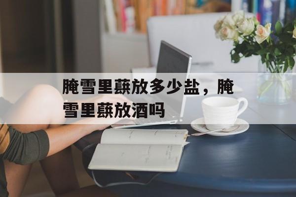 腌雪里蕻放多少盐，腌雪里蕻放酒吗-第1张图片-