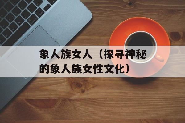 象人族女人（探寻神秘的象人族女性文化）-第1张图片-