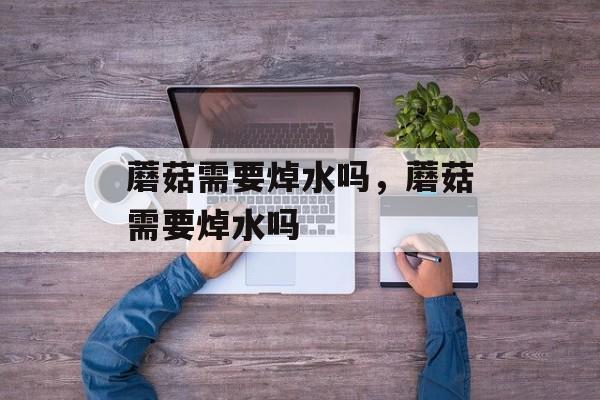 蘑菇需要焯水吗，蘑菇需要焯水吗-第1张图片-