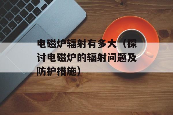 电磁炉辐射有多大（探讨电磁炉的辐射问题及防护措施）-第1张图片-