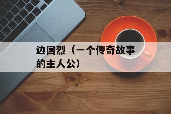 边国烈（一个传奇故事的主人公）-第1张图片-