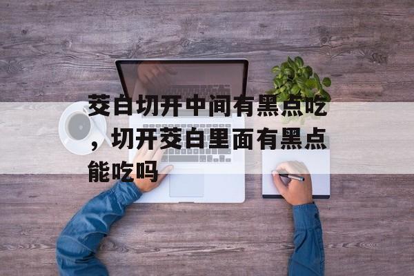 茭白切开中间有黑点吃，切开茭白里面有黑点能吃吗-第1张图片-