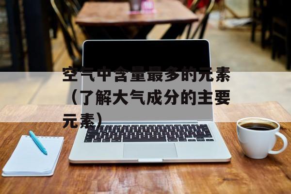 空气中含量最多的元素（了解大气成分的主要元素）-第1张图片-