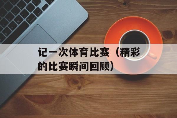 记一次体育比赛（精彩的比赛瞬间回顾）-第1张图片-