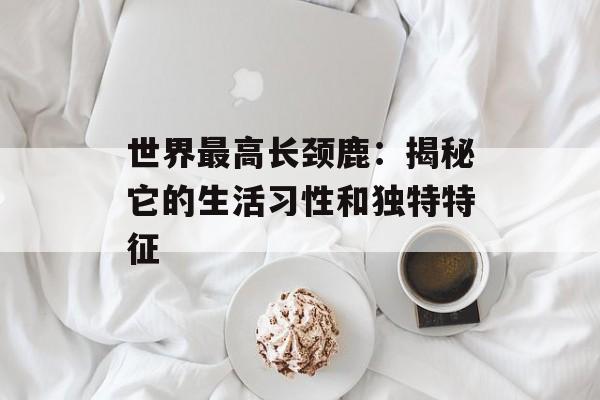 世界最高长颈鹿：揭秘它的生活习性和独特特征-第1张图片-