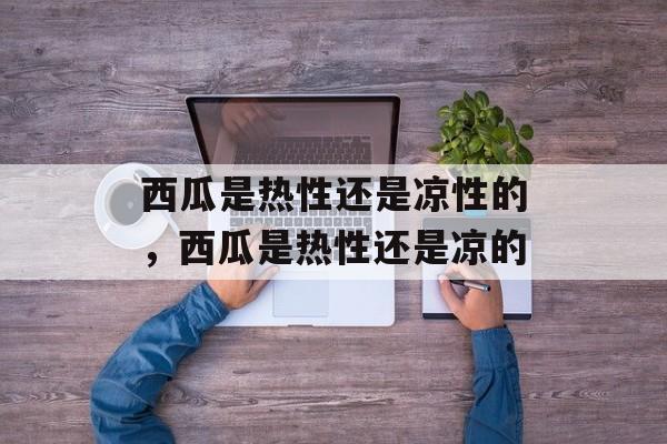 西瓜是热性还是凉性的，西瓜是热性还是凉的-第1张图片-