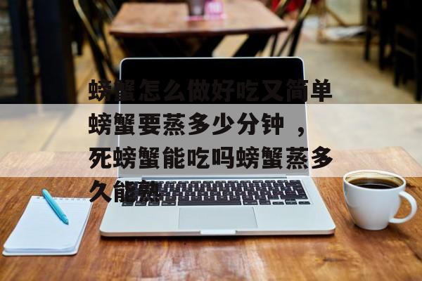 螃蟹怎么做好吃又简单螃蟹要蒸多少分钟 ，死螃蟹能吃吗螃蟹蒸多久能熟-第1张图片-