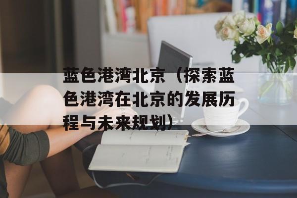 蓝色港湾北京（探索蓝色港湾在北京的发展历程与未来规划）-第1张图片-