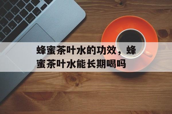蜂蜜茶叶水的功效，蜂蜜茶叶水能长期喝吗-第1张图片-