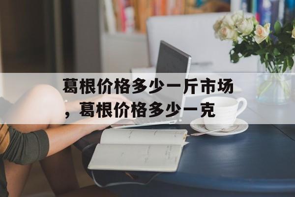葛根价格多少一斤市场，葛根价格多少一克-第1张图片-