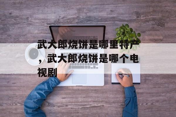 武大郎烧饼是哪里特产，武大郎烧饼是哪个电视剧-第1张图片-