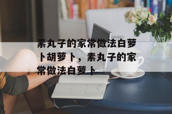 素丸子的家常做法白萝卜胡萝卜，素丸子的家常做法白萝卜-第1张图片-