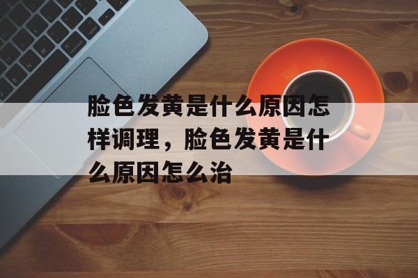 脸色发黄是什么原因怎样调理，脸色发黄是什么原因怎么治-第1张图片-