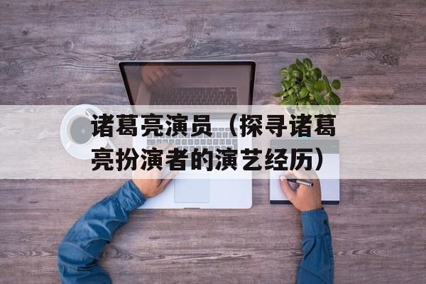 诸葛亮演员（探寻诸葛亮扮演者的演艺经历）-第1张图片-