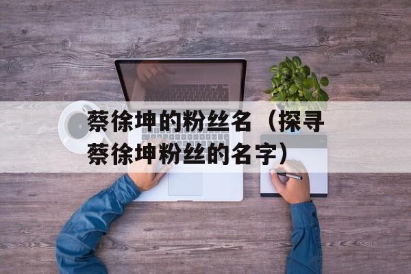 蔡徐坤的粉丝名（探寻蔡徐坤粉丝的名字）-第1张图片-