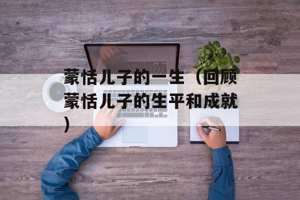 蒙恬儿子的一生（回顾蒙恬儿子的生平和成就）-第1张图片-