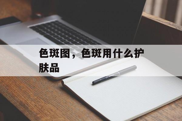 色斑图，色斑用什么护肤品-第1张图片-
